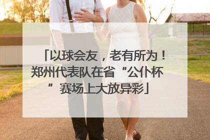 以球会友，老有所为！郑州代表队在省“公仆杯”赛场上大放异彩