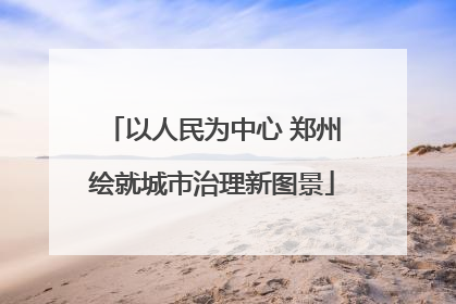 以人民为中心 郑州绘就城市治理新图景