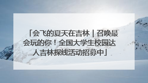 会飞的夏天在吉林｜召唤最会玩的你！全国大学生校园达人吉林探线活动招募中