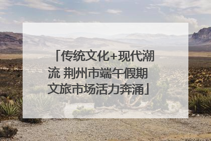 传统文化+现代潮流 荆州市端午假期文旅市场活力奔涌
