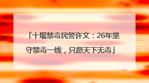 十堰禁毒民警许文：26年坚守禁毒一线，只愿天下无毒
