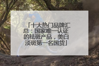 十大热门品牌汇总：国家唯一认证的祛斑产品，美白淡斑第一名国货