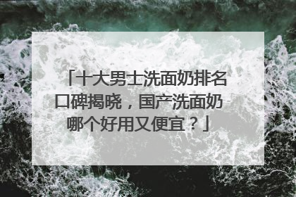 十大男士洗面奶排名口碑揭晓，国产洗面奶哪个好用又便宜？