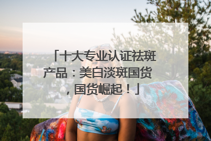 十大专业认证祛斑产品：美白淡斑国货，国货崛起！