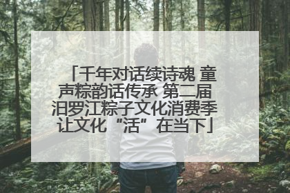千年对话续诗魂 童声粽韵话传承 第二届汨罗江粽子文化消费季让文化“活”在当下