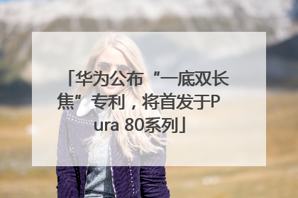 华为公布“一底双长焦”专利，将首发于Pura 80系列