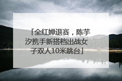 全红婵退赛，陈芋汐携手新搭档出战女子双人10米跳台