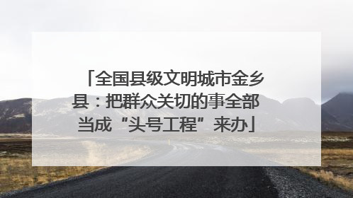 全国县级文明城市金乡县：把群众关切的事全部当成“头号工程”来办