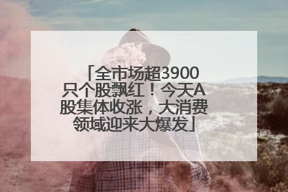 全市场超3900只个股飘红！今天A股集体收涨，大消费领域迎来大爆发