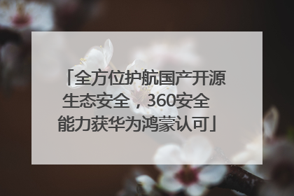 全方位护航国产开源生态安全，360安全能力获华为鸿蒙认可