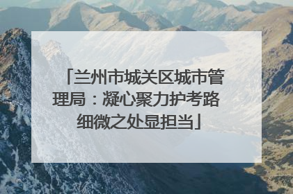 兰州市城关区城市管理局：凝心聚力护考路 细微之处显担当