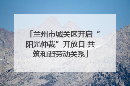 兰州市城关区开启“阳光仲裁”开放日 共筑和谐劳动关系