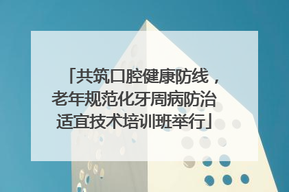 共筑口腔健康防线，老年规范化牙周病防治适宜技术培训班举行
