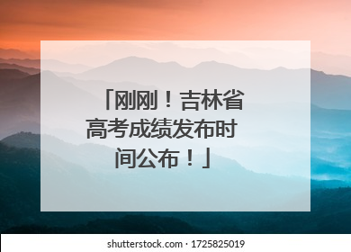 刚刚！吉林省高考成绩发布时间公布！