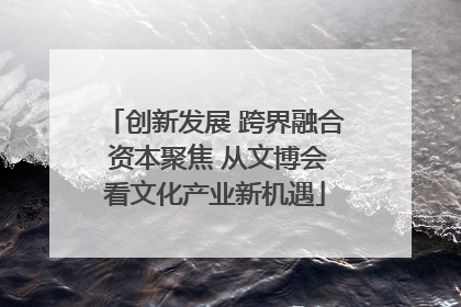 创新发展 跨界融合 资本聚焦 从文博会看文化产业新机遇