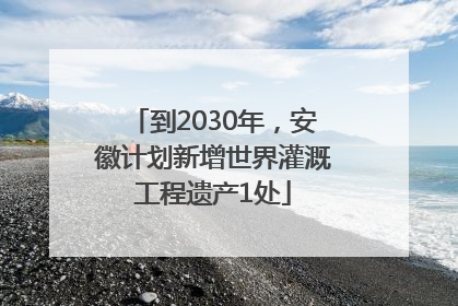 到2030年，安徽计划新增世界灌溉工程遗产1处