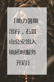 助力暑期出行，石景山公安出入境延时服务开启