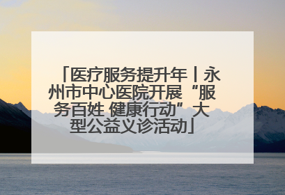 医疗服务提升年丨永州市中心医院开展“服务百姓 健康行动”大型公益义诊活动