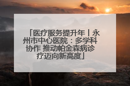 医疗服务提升年丨永州市中心医院：多学科协作 推动帕金森病诊疗迈向新高度