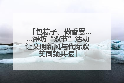 包粽子、做香囊……潍坊“双节”活动让文明新风与代际欢笑同频共振