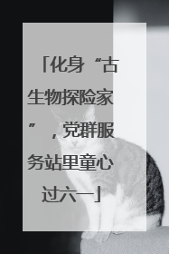 化身“古生物探险家”，党群服务站里童心过六一