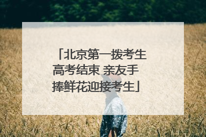 北京第一拨考生高考结束 亲友手捧鲜花迎接考生