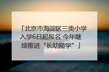 北京市海淀区三类小学入学6日起报名 今年继续推进“长幼随学”