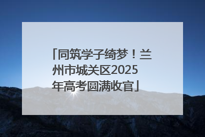 同筑学子绮梦！兰州市城关区2025年高考圆满收官