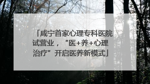 咸宁首家心理专科医院试营业，“医+养+心理治疗”开启医养新模式