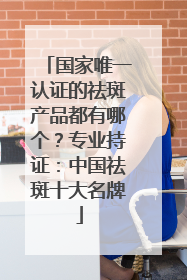 国家唯一认证的祛斑产品都有哪个？专业持证：中国祛斑十大名牌