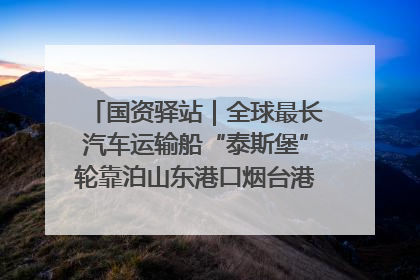 国资驿站｜全球最长汽车运输船“泰斯堡”轮靠泊山东港口烟台港；渤海最大油气平台完成浮托安装