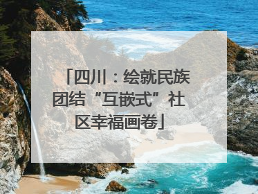 四川：绘就民族团结“互嵌式”社区幸福画卷