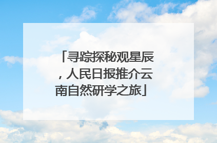 寻踪探秘观星辰，人民日报推介云南自然研学之旅