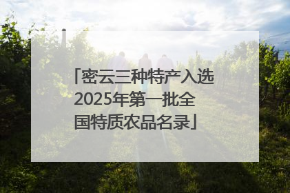 密云三种特产入选2025年第一批全国特质农品名录