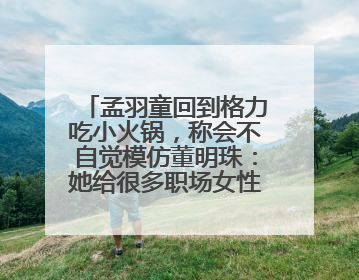 孟羽童回到格力吃小火锅，称会不自觉模仿董明珠：她给很多职场女性力量和指引