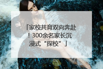 家校共育双向奔赴！300余名家长沉浸式“探校”
