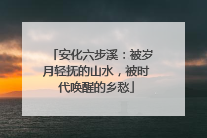 安化六步溪：被岁月轻抚的山水，被时代唤醒的乡愁