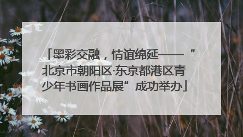 墨彩交融，情谊绵延——“北京市朝阳区·东京都港区青少年书画作品展”成功举办