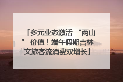 多元业态激活 “两山” 价值！端午假期吉林文旅客流消费双增长