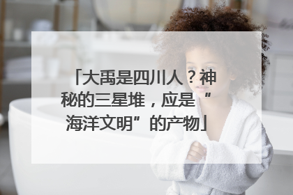 大禹是四川人？神秘的三星堆，应是“海洋文明”的产物