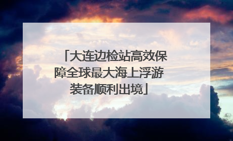 大连边检站高效保障全球最大海上浮游装备顺利出境