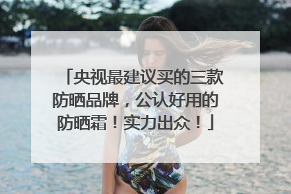 央视最建议买的三款防晒品牌，公认好用的防晒霜！实力出众！