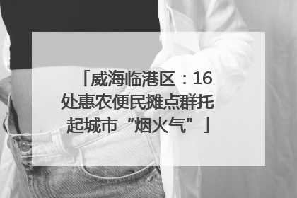 威海临港区：16处惠农便民摊点群托起城市“烟火气”