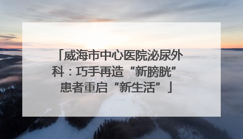 威海市中心医院泌尿外科：巧手再造“新膀胱” 患者重启“新生活”