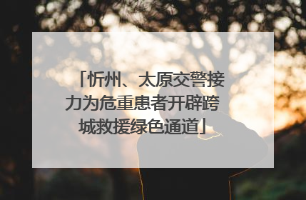 忻州、太原交警接力为危重患者开辟跨城救援绿色通道