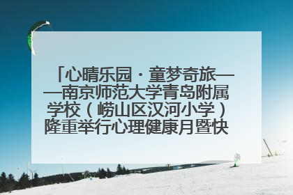 心晴乐园・童梦奇旅——南京师范大学青岛附属学校（崂山区汉河小学）隆重举行心理健康月暨快乐六一游园会