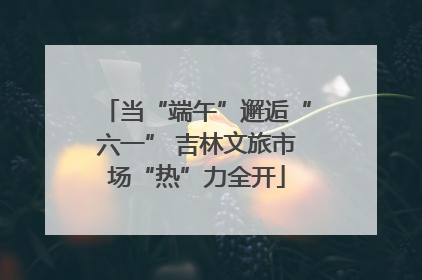 当“端午”邂逅“六一” 吉林文旅市场“热”力全开