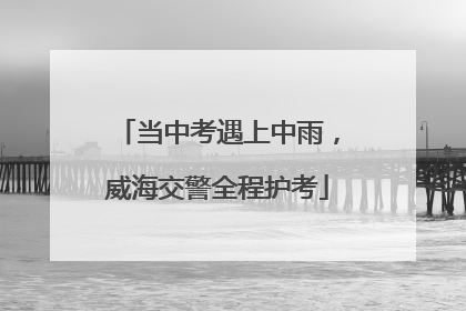 当中考遇上中雨，威海交警全程护考