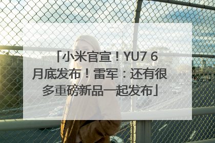 小米官宣！YU7 6月底发布！雷军：还有很多重磅新品一起发布