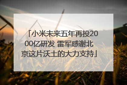 小米未来五年再投2000亿研发 雷军感谢北京这片沃土的大力支持